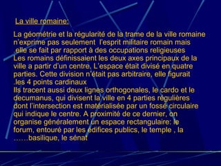 La géométrie et la régularité de la trame de la ville romaine
n’exprime pas seulement l’esprit militaire romain mais
elle se fait par rapport à des occupations religieuses.
Les romains définissaient les deux axes principaux de la
ville a partir d’un centre. L’espace était divisé en quatre
parties. Cette division n’était pas arbitraire, elle figurait
les 4 points cardinaux.
Ils tracent aussi deux lignes orthogonales, le cardo et le
decumanus, qui divisent la ville en 4 parties régulières
dont l’intersection est matérialisée par un fossé circulaire
qui indique le centre. A proximité de ce dernier, on
organise généralement un espace rectangulaire: le
forum, entouré par les édifices publics, le temple , la
basilique, le sénat……
La ville romaine:
 