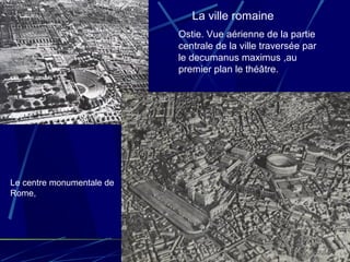 Ostie. Vue aérienne de la partie
centrale de la ville traversée par
le decumanus maximus ,au
premier plan le théâtre.
Le centre monumentale de
Rome,
La ville romaine
 