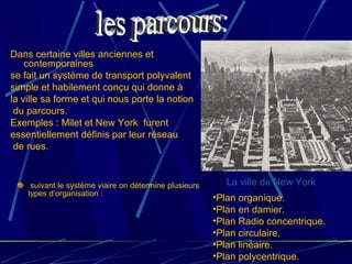Dans certaine villes anciennes et
contemporaines
se fait un système de transport polyvalent
simple et habilement conçu qui donne à
la ville sa forme et qui nous porte la notion
du parcours.
Exemples : Milet et New York furent
essentiellement définis par leur réseau
de rues.
suivant le système viaire on détermine plusieurs
types d’organisation :
•Plan organique.
•Plan en damier.
•Plan Radio concentrique.
•Plan circulaire.
•Plan linéaire.
•Plan polycentrique.
La ville de New York
 
