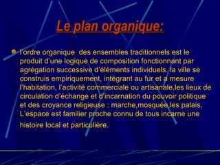 Le plan organique:Le plan organique:
l’ordre organique des ensembles traditionnels est le
produit d’une logique de composition fonctionnant par
agrégation successive d’éléments individuels. la ville se
construis empiriquement, intégrant au fur et a mesure
l’habitation, l’activité commerciale ou artisanale,les lieux de
circulation d’échange et d’incarnation du pouvoir politique
et des croyance religieuse : marche,mosquée,les palais.
L’espace est familier proche connu de tous incarne une
histoire local et particulière.
 