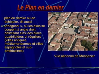 Le Plan en damierLe Plan en damier
plan en damier ou en
échiquier, dit aussi
« orthogonal », où les axes se
coupent à angle droit,
délimitant ainsi des blocs
quadrilatères et réguliers
(villes antiques
méditerranéennes et villes
espagnoles et sud-
américaines)
Vue aérienne de Monpazier
 