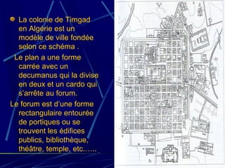 La colonie de Timgad
en Algérie est un
modèle de ville fondée
selon ce schéma .
Le plan a une forme
carrée avec un
decumanus qui la divise
en deux et un cardo qui
s’arrête au forum.
Le forum est d’une forme
rectangulaire entourée
de portiques ou se
trouvent les édifices
publics, bibliothèque,
théâtre, temple, etc.…..
 
