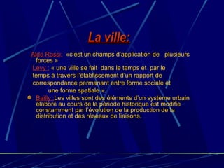 La ville:La ville:
Aldo Rossi: «c’est un champs d’application de plusieurs
forces »
Lévy : « une ville se fait dans le temps et par le
temps à travers l’établissement d’un rapport de
correspondance permanant entre forme sociale et
une forme spatiale ».
Bailly :Les villes sont des éléments d’un système urbain
élaboré au cours de la période historique est modifie
constamment par l’évolution de la production de la
distribution et des réseaux de liaisons.
 