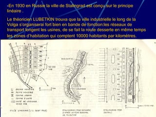 -En 1930 en Russie la ville de Stalingrad est conçu sur le principe
linéaire .
Le théoricien LUBETKIN trouva que la ville industrielle le long de la
Volga s’organiserai fort bien en bande de fonction:les réseaux de
transport longent les usines, de se fait la route desserte en même temps
les zones d’habitation qui comptent 10000 habitants par kilomètres.
 