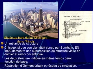 Un mélange de structure
Chicago,tel que son plan était conçu par Burnham. EN
1909,démontre une superposition de structure viaire en
damier et radioconcentrique.
Les deux structure indique en même temps deux
fonction de base:
Répartition d’élément urbain et réseau de circulation.
Située au bord du lac Michigan,
dans l'Illinois
 