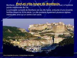 Port et ville haute de BonifacioBonifacio, ville de France, chef-lieu de canton de la Corse-du-Sud, à l’extrême
pointe méridionale de l’île.
La principale curiosité de Bonifacio est sa ville haute, entourée d’une enceinte
fortifiée datant du XVIe siècle. La ville possède également plusieurs églises
médiévales ainsi qu’un centre d’art sacré.
 