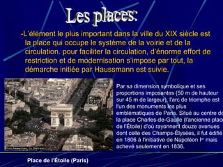 -L’élément le plus important dans la ville du XIX siècle est-L’élément le plus important dans la ville du XIX siècle est
la place qui occupe le système de la voirie et de lala place qui occupe le système de la voirie et de la
circulation. pour faciliter la circulation, d’énorme effort decirculation. pour faciliter la circulation, d’énorme effort de
restriction et de modernisation s’impose par tout, larestriction et de modernisation s’impose par tout, la
démarche initiée par Haussmann est suivie.démarche initiée par Haussmann est suivie.
Par sa dimension symbolique et ses
proportions imposantes (50 m de hauteur
sur 45 m de largeur), l'arc de triomphe est
l'un des monuments les plus
emblématiques de Paris. Situé au centre de
la place Charles-de-Gaulle (l'ancienne place
de l'Étoile) d'où rayonnent douze avenues
dont celle des Champs-Élysées, il fut édifié
en 1806 à l'initiative de Napoléon Ier
mais
achevé seulement en 1836.
Place de l'Étoile (Paris)
 