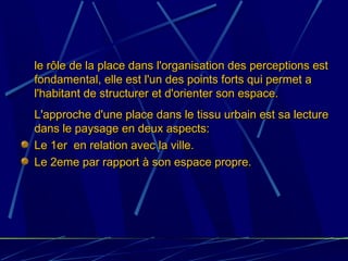 - le rôle de la place dans l'organisation des perceptions estle rôle de la place dans l'organisation des perceptions est
fondamental, elle est l'un des points forts qui permet afondamental, elle est l'un des points forts qui permet a
l'habitant de structurer et d'orienter son espace.l'habitant de structurer et d'orienter son espace.
- L'approche d'une place dans le tissu urbain est sa lectureL'approche d'une place dans le tissu urbain est sa lecture
dans le paysage en deux aspects:dans le paysage en deux aspects:
Le 1er en relation avec la ville.Le 1er en relation avec la ville.
Le 2eme par rapport à son espace propre.Le 2eme par rapport à son espace propre.
 