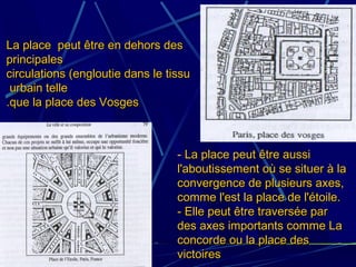 La place peut être en dehors desLa place peut être en dehors des
principalesprincipales
circulations (engloutie dans le tissucirculations (engloutie dans le tissu
urbain telleurbain telle
que la place des Vosgesque la place des Vosges..
- La place peut être aussi- La place peut être aussi
l'aboutissement où se situer à lal'aboutissement où se situer à la
convergence de plusieurs axes,convergence de plusieurs axes,
comme l'est la place de l'étoile.comme l'est la place de l'étoile.
- Elle peut être traversée par- Elle peut être traversée par
des axes importants comme Lades axes importants comme La
concorde ou la place desconcorde ou la place des
victoiresvictoires
 