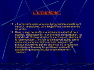 L’urbanisme :L’urbanisme :
« L’urbanisme serai, à travers l’organisation spatiale qu’il
introduit, la discipline, dans l’objectif est la mise en ordre
de la ville.
Dans l’usage courant le mot urbanisme est utilisé pour
qualifier, indistinctement le phénomène d’urbanisation, les
épisodes de l’histoire urbaine, les techniques urbaines et
la réglementation. Ainsi on oublie souvent que le terme
urbanisme est une création récente désignant une
pratique déterminée par les exigences de la révolution
industrielle notamment les problèmes qualitatifs et
quantitatifs que pose l’espace urbain moderne ».
Saidouni
 