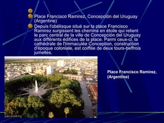 Place Francisco Ramirez, Concepción del Uruguay
(Argentine)
Depuis l'obélisque situé sur la place Francisco
Ramirez surgissent les chemins en étoile qui relient
le parc central de la ville de Concepción del Uruguay
aux différents édifices de la place. Parmi ceux-ci, la
cathédrale de l'Immaculée Conception, construction
d'époque coloniale, est coiffée de deux tours-beffrois
jumelles.
Place Francisco Ramirez,
(Argentine)
 
