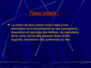 Tissu urbain :Tissu urbain :
La notion de tissu urbain inclut l’idée d’une
imbrication et d’une solidarité de ses composants :
disposition et typologie des édifices, du parcellaire,
de la voirie, forme des espaces libres et leur
rapports, expression des contraintes du site.
 