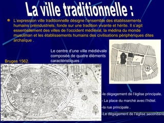 L’expression ville traditionnelle désigne l’ensemble des établissements
humains préindustriels, fonde sur une tradition vivante et hérite. Il s’agit
essentiellement des villes de l’occident médiéval, la médina du monde
musulman et les établissements humains des civilisations périphériques dites
archaïque .
-le dégagement de l’église principale.
- La place du marché avec l’hôtel.
-la rue principale .
-Le dégagement de l’église secondaire
Le centre d’une ville médiévale
composée de quatre éléments
caractéristiques :Bruges 1562.
 