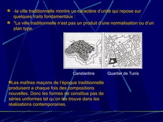 -la ville traditionnelle montre un caractère d’unité qui repose sur
quelques traits fondamentaux :
*La ville traditionnelle n’est pas un produit d’une normalisation ou d’un
plan type.
Les maîtres maçons de l’époque traditionnelle
produisent a chaque fois des compositions
nouvelles. Donc les formes ne constitue pas de
séries uniformes tel qu’on les trouve dans les
réalisations contemporaines.
Canstantine Quartier de Tunis
 