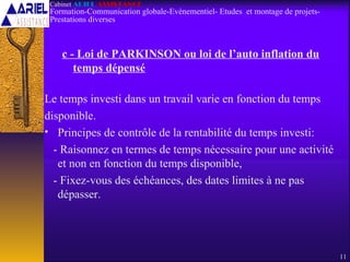 c - Loi de PARKINSON ou loi de l’auto inflation du
temps dépensé
Le temps investi dans un travail varie en fonction du temps
disponible.
• Principes de contrôle de la rentabilité du temps investi:
- Raisonnez en termes de temps nécessaire pour une activité
et non en fonction du temps disponible,
- Fixez-vous des échéances, des dates limites à ne pas
dépasser.
11
Cabinet ARIEL ASSISTANCE
Formation-Communication globale-Evènementiel- Etudes et montage de projets-
Prestations diverses
 