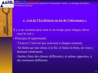 e - Loi de l’Ecclésiaste ou loi de l’alternance »
Il y a un moment pour tout et un temps pour chaque chose
sous le ciel »
• Principes d’opportunité:
- Trouvez l’activité qui convient à chaque moment,
- Ne faites qu’une chose à la foi, et faites-la bien, en vous y
donnant totalement,
- Sachez faire des choses différentes, et même opposées, à
des moments différents.
13
Cabinet ARIEL ASSISTANCE
Formation-Communication globale-Evènementiel- Etudes et montage de projets-
Prestations diverses
 