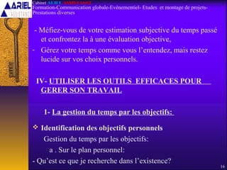 - Méfiez-vous de votre estimation subjective du temps passé
et confrontez la à une évaluation objective,
- Gérez votre temps comme vous l’entendez, mais restez
lucide sur vos choix personnels.
IV- UTILISER LES OUTILS EFFICACES POUR
GERER SON TRAVAIL
1- La gestion du temps par les objectifs:
 Identification des objectifs personnels
Gestion du temps par les objectifs:
a . Sur le plan personnel:
- Qu’est ce que je recherche dans l’existence?
16
Cabinet ARIEL ASSISTANCE
Formation-Communication globale-Evènementiel- Etudes et montage de projets-
Prestations diverses
 