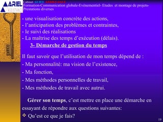 3- Démarche de gestion du temps
Il faut savoir que l’utilisation de mon temps dépend de :
- Ma personnalité: ma vision de l’existence,
- Ma fonction,
- Mes méthodes personnelles de travail,
- Mes méthodes de travail avec autrui.
Gérer son temps, c’est mettre en place une démarche en
essayant de répondre aux questions suivantes:
 Qu’est ce que je fais?
19
Cabinet ARIEL ASSISTANCE
Formation-Communication globale-Evènementiel- Etudes et montage de projets-
Prestations diverses
- une visualisation concrète des actions,
- l’anticipation des problèmes et contraintes,
- le suivi des réalisations
- La maîtrise des temps d’exécution (délais).
 