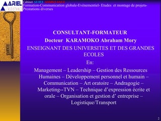 CONSULTANT-FORMATEUR
Docteur KARAMOKO Abraham Mory
ENSEIGNANT DES UNIVERSITES ET DES GRANDES
ECOLES
En:
Management – Leadership – Gestion des Ressources
Humaines – Développement personnel et humain –
Communication – Art oratoire – Andragogie –
Marketing--TVN – Technique d’expression écrite et
orale – Organisation et gestion d’ entreprise –
Logistique/Transport
2
Cabinet ARIEL ASSISTANCE
Formation-Communication globale-Evènementiel- Etudes et montage de projets-
Prestations diverses
 