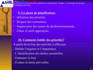 9- La phase de planification:
• définition des priorités,
• Respect des contraintes,
• Suppression des causes de dysfonctionnement,
• Choix d’outils appropriés.
10- Comment établir des priorités?
À partir de la liste des activités à effectuer:
- Définir l’urgence et l’importance
- L’identification des tâches essentielles
- Ordonner la liste
- Évaluer la durée prévisible.
22
Cabinet ARIEL ASSISTANCE
Formation-Communication globale-Evènementiel- Etudes et montage de projets-
Prestations diverses
 