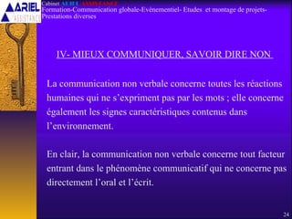 La communication non verbale concerne toutes les réactions
humaines qui ne s’expriment pas par les mots ; elle concerne
également les signes caractéristiques contenus dans
l’environnement.
En clair, la communication non verbale concerne tout facteur
entrant dans le phénomène communicatif qui ne concerne pas
directement l’oral et l’écrit.
24
Cabinet ARIEL ASSISTANCE
Formation-Communication globale-Evènementiel- Etudes et montage de projets-
Prestations diverses
IV- MIEUX COMMUNIQUER, SAVOIR DIRE NON
 
