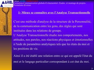 1- Mieux se connaître avec l’Analyse Transactionnelle
C'est une méthode d'analyse de la structure de la Personnalité,
de la communication entre les gens, des règles qui sont
instituées dans les relations de groupe.
L’Analyse Transactionnelle étudie nos comportements, nos
attitudes, nos paroles, nos réactions physiques et émotionnelles
à l'aide de paramètres analytiques tels que les états du moi et
les positions de vie.
Ainsi il a été établi une relation entre ce qui est appelé l'état du
moi et le langage particulier correspondant à cet état du moi.
25
Cabinet ARIEL ASSISTANCE
Formation-Communication globale-Evènementiel- Etudes et montage de projets-
Prestations diverses
 