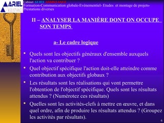 II – ANALYSER LA MANIÈRE DONT ON OCCUPE
SON TEMPS
a- Le cadre logique
 Quels sont les objectifs généraux d'ensemble auxquels
l'action va contribuer ?
 Quel objectif spécifique l'action doit-elle atteindre comme
contribution aux objectifs globaux ?
 Les résultats sont les réalisations qui vont permettre
l'obtention de l'objectif spécifique. Quels sont les résultats
attendus ? (Numérotez ces résultats)
 Quelles sont les activités-clefs à mettre en œuvre, et dans
quel ordre, afin de produire les résultats attendus ? (Groupez
les activités par résultats).
6
Cabinet ARIEL ASSISTANCE
Formation-Communication globale-Evènementiel- Etudes et montage de projets-
Prestations diverses
 