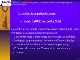 2 - les lois de la gestion du temps
a- Loi de PARETO ou loi des 20/80
L’essentiel prend peu de temps, l’accessoire beaucoup de temps
• Principes de concentration sur l’essentiel:
- Classez par ordre d’importance décroissante vos activités,
- Distinguez en permanence l’essentiel de l’accessoire, les
activités stratégiques des activités moins importantes,
- Préservez du temps pour l’essentiel, économisez sur
l’accessoire.
9
Cabinet ARIEL ASSISTANCE
Formation-Communication globale-Evènementiel- Etudes et montage de projets-
Prestations diverses
 