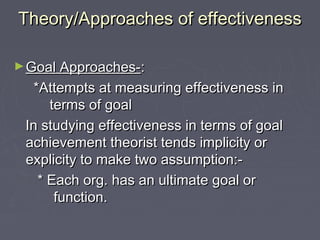 Theory/Approaches of effectivenessTheory/Approaches of effectiveness
►Goal Approaches-Goal Approaches-::
*Attempts at measuring effectiveness in*Attempts at measuring effectiveness in
terms of goalterms of goal
In studying effectiveness in terms of goalIn studying effectiveness in terms of goal
achievement theorist tends implicity orachievement theorist tends implicity or
explicity to make two assumption:-explicity to make two assumption:-
* Each org. has an ultimate goal or* Each org. has an ultimate goal or
function.function.
 