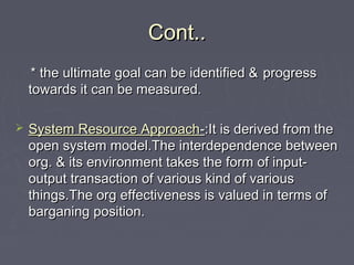 Cont..Cont..
* the ultimate goal can be identified &* the ultimate goal can be identified & progressprogress
towards it can be measured.towards it can be measured.
 System Resource ApproachSystem Resource Approach--:It is derived from the:It is derived from the
open system model.The interdependence betweenopen system model.The interdependence between
org. & its environment takes the form of input-org. & its environment takes the form of input-
output transaction of various kind of variousoutput transaction of various kind of various
things.The org effectiveness is valued in terms ofthings.The org effectiveness is valued in terms of
barganing position.barganing position.
 