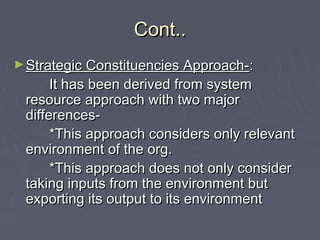 Cont..Cont..
►Strategic Constituencies Approach-Strategic Constituencies Approach-::
It has been derived from systemIt has been derived from system
resource approach with two majorresource approach with two major
differences-differences-
*This approach considers only relevant*This approach considers only relevant
environment of the org.environment of the org.
*This approach does not only consider*This approach does not only consider
taking inputs from the environment buttaking inputs from the environment but
exporting its output to its environmentexporting its output to its environment
 