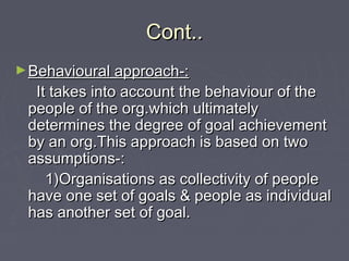 Cont..Cont..
►Behavioural approach-:Behavioural approach-:
It takes into account the behaviour of theIt takes into account the behaviour of the
people of the org.which ultimatelypeople of the org.which ultimately
determines the degree of goal achievementdetermines the degree of goal achievement
by an org.This approach is based on twoby an org.This approach is based on two
assumptions-:assumptions-:
1)Organisations as collectivity of people1)Organisations as collectivity of people
have one set of goals & people as individualhave one set of goals & people as individual
has another set of goal.has another set of goal.
 