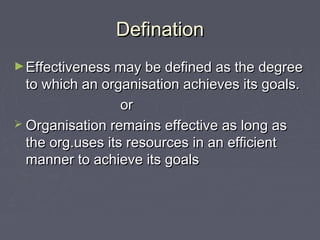 DefinationDefination
►Effectiveness may be defined as the degreeEffectiveness may be defined as the degree
to which an organisation achieves its goals.to which an organisation achieves its goals.
oror
 Organisation remains effective as long asOrganisation remains effective as long as
the org.uses its resources in an efficientthe org.uses its resources in an efficient
manner to achieve its goalsmanner to achieve its goals
 