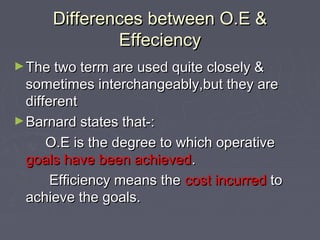 Differences between O.E &Differences between O.E &
EffeciencyEffeciency
►The two term are used quite closely &The two term are used quite closely &
sometimes interchangeably,but they aresometimes interchangeably,but they are
differentdifferent
►Barnard states that-:Barnard states that-:
O.E is the degree to which operativeO.E is the degree to which operative
goals have been achievedgoals have been achieved..
Efficiency means theEfficiency means the cost incurredcost incurred toto
achieve the goals.achieve the goals.
 