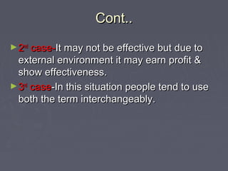 Cont..Cont..
►22ndnd
case-case-It may not be effective but due toIt may not be effective but due to
external environment it may earn profit &external environment it may earn profit &
show effectiveness.show effectiveness.
►33rdrd
casecase-In this situation people tend to use-In this situation people tend to use
both the term interchangeably.both the term interchangeably.
 