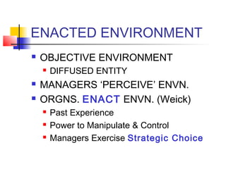 ENACTED ENVIRONMENT 
 OBJECTIVE ENVIRONMENT 
 DIFFUSED ENTITY 
 MANAGERS ‘PERCEIVE’ ENVN. 
 ORGNS. ENACT ENVN. (Weick) 
 Past Experience 
 Power to Manipulate & Control 
 Managers Exercise Strategic Choice 
 