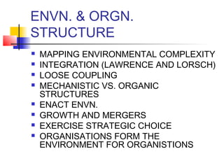 ENVN. & ORGN. 
STRUCTURE 
 MAPPING ENVIRONMENTAL COMPLEXITY 
 INTEGRATION (LAWRENCE AND LORSCH) 
 LOOSE COUPLING 
 MECHANISTIC VS. ORGANIC 
STRUCTURES 
 ENACT ENVN. 
 GROWTH AND MERGERS 
 EXERCISE STRATEGIC CHOICE 
 ORGANISATIONS FORM THE 
ENVIRONMENT FOR ORGANISTIONS 
