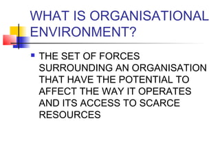 WHAT IS ORGANISATIONAL 
ENVIRONMENT? 
 THE SET OF FORCES 
SURROUNDING AN ORGANISATION 
THAT HAVE THE POTENTIAL TO 
AFFECT THE WAY IT OPERATES 
AND ITS ACCESS TO SCARCE 
RESOURCES 
 