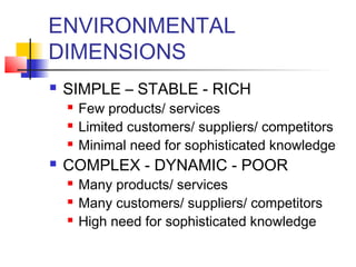 ENVIRONMENTAL 
DIMENSIONS 
 SIMPLE – STABLE - RICH 
 Few products/ services 
 Limited customers/ suppliers/ competitors 
 Minimal need for sophisticated knowledge 
 COMPLEX - DYNAMIC - POOR 
 Many products/ services 
 Many customers/ suppliers/ competitors 
 High need for sophisticated knowledge 
 