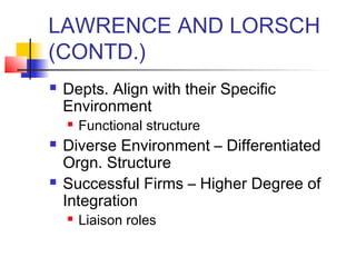 LAWRENCE AND LORSCH 
(CONTD.) 
 Depts. Align with their Specific 
Environment 
 Functional structure 
 Diverse Environment – Differentiated 
Orgn. Structure 
 Successful Firms – Higher Degree of 
Integration 
 Liaison roles 
 