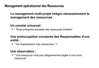 Management opérationnel des Ressources
Le management multi-projet intègre nécessairement le
management des ressources
Un constat universel :
 " Toute entreprise possède des ressources limitées"
Une préoccupation constante des Responsables d'une
entité :
 " Où disparaissent mes ressources " ?
Une observation :
 " Une ressource n'est pas obligatoirement égale à une autre
ressource"
 