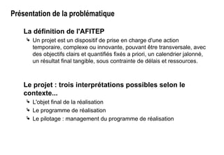 Présentation de la problématique
La définition de l'AFITEP
 Un projet est un dispositif de prise en charge d'une action
temporaire, complexe ou innovante, pouvant être transversale, avec
des objectifs clairs et quantifiés fixés a priori, un calendrier jalonné,
un résultat final tangible, sous contrainte de délais et ressources.
Le projet : trois interprétations possibles selon le
contexte...
 L'objet final de la réalisation
 Le programme de réalisation
 Le pilotage : management du programme de réalisation
 