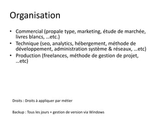 Organisation
• Commercial (propale type, marketing, étude de marchée,
  livres blancs, …etc.)
• Technique (seo, analytics, hébergement, méthode de
  développement, administration système & réseaux, …etc)
• Production (freelances, méthode de gestion de projet,
  …etc)




 Droits : Droits à appliquer par métier

 Backup : Tous les jours + gestion de version via Windows
 
