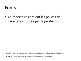 Fonts
• Ce répertoire contient les polices de
  caractères utilisée par la production




Droits : Tout le monde a tous les droits (y compris le compte freelance)
Backup : Tous les jours + gestion de version via Windows
 