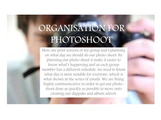 ORGANISATION FOR
PHOTOSHOOT
Here are print screens of my group and I planning
on what day we should do our photo-shoot. By
planning our photo-shoot it make it easier to
know what’s happening and as each group
member has a different schedule, we need to know
what day is most suitable for everyone, which is
what shown in the series of emails. We are being
highly communicative in order to get our photo-
shoot done as quickly as possible to move onto
creating our digipaks and album advert.
 