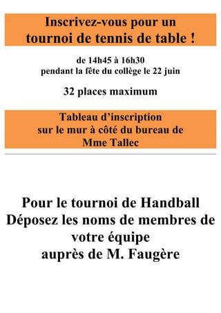 Inscrivez-vous pour un
  tournoi de tennis de table !
            de 14h45 à 16h30
    pendant la fête du collège le 22 juin

          32 places maximum

         Tableau d’inscription
    sur le mur à côté du bureau de
             Mme Tallec




  Pour le tournoi de Handball
Déposez les noms de membres de
          votre équipe
    auprès de M. Faugère
 