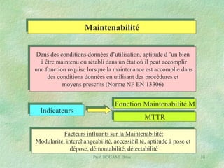 Maintenabilité
Dans des conditions données d’utilisation, aptitude d ’un bien
à être maintenu ou rétabli dans un état où il peut accomplir
une fonction requise lorsque la maintenance est accomplie dans
des conditions données en utilisant des procédures et
moyens prescrits (Norme NF EN 13306)

Indicateurs

Fonction Maintenabilité M
MTTR

Facteurs influants sur la Maintenabilité:
Modularité, interchangeabilité, accessibilité, aptitude à pose et
dépose, démontabilité, détectabilité
Prof. BOUAMI Driss

10

 