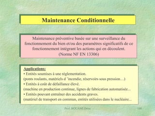Maintenance Conditionnelle
Maintenance préventive basée sur une surveillance du
fonctionnement du bien et/ou des paramètres significatifs de ce
fonctionnement intégrant les actions qui en découlent.
(Norme NF EN 13306)
Applications:
• Entités soumises à une réglementation.
(ponts roulants, matériels d ’incendie, réservoirs sous pression…)
• Entités à coût de défaillance élevé.
(machine en production continue, lignes de fabrication automatisée...
• Entités pouvant entraîner des accidents graves.
(matériel de transport en commun, entités utilisées dans le nucléaire...
Prof. BOUAMI Driss

100

 
