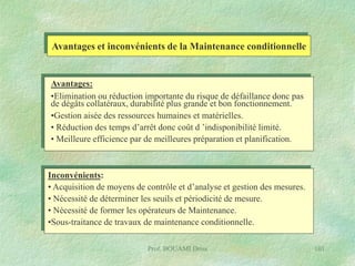 Avantages et inconvénients de la Maintenance conditionnelle

Avantages:
•Elimination ou réduction importante du risque de défaillance donc pas
de dégâts collatéraux, durabilité plus grande et bon fonctionnement.
•Gestion aisée des ressources humaines et matérielles.
• Réduction des temps d’arrêt donc coût d ’indisponibilité limité.
• Meilleure efficience par de meilleures préparation et planification.

Inconvénients:
• Acquisition de moyens de contrôle et d’analyse et gestion des mesures.
• Nécessité de déterminer les seuils et périodicité de mesure.
• Nécessité de former les opérateurs de Maintenance.
•Sous-traitance de travaux de maintenance conditionnelle.
Prof. BOUAMI Driss

101

 
