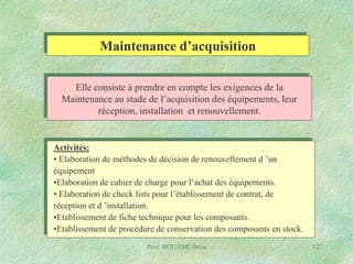 Maintenance d’acquisition
Elle consiste à prendre en compte les exigences de la
Maintenance au stade de l’acquisition des équipements, leur
réception, installation et renouvellement.

Activités:
• Elaboration de méthodes de décision de renouvellement d ’un
équipement
•Elaboration de cahier de charge pour l’achat des équipements.
• Elaboration de check lists pour l’établissement de contrat, de
réception et d ’installation.
•Etablissement de fiche technique pour les composants.
•Etablissement de procédure de conservation des composants en stock.
Prof. BOUAMI Driss

127

 